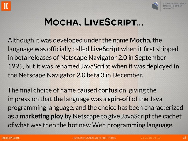@MacMladen
]{
JavaScript 2018: State and Trends v.1 2018-05-10
Mocha, LiveScript…
15
Although it was developed under the name Mocha, the
language was ofﬁcially called LiveScript when it ﬁrst shipped
in beta releases of Netscape Navigator 2.0 in September
1995, but it was renamed JavaScript when it was deployed in
the Netscape Navigator 2.0 beta 3 in December.
The ﬁnal choice of name caused confusion, giving the
impression that the language was a spin-off of the Java
programming language, and the choice has been characterized
as a marketing ploy by Netscape to give JavaScript the cachet
of what was then the hot new Web programming language.
