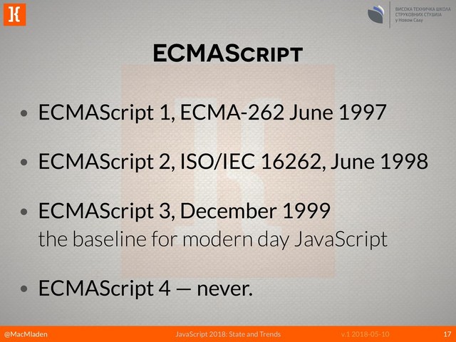 @MacMladen
]{
JavaScript 2018: State and Trends v.1 2018-05-10
ECMAScript
17
• ECMAScript 1, ECMA-262 June 1997
• ECMAScript 2, ISO/IEC 16262, June 1998
• ECMAScript 3, December 1999 
the baseline for modern day JavaScript
• ECMAScript 4 — never.
