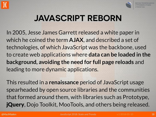 @MacMladen
]{
JavaScript 2018: State and Trends v.1 2018-05-10
JAVASCRIPT REBORN
18
In 2005, Jesse James Garrett released a white paper in
which he coined the term AJAX, and described a set of
technologies, of which JavaScript was the backbone, used
to create web applications where data can be loaded in the
background, avoiding the need for full page reloads and
leading to more dynamic applications.
This resulted in a renaissance period of JavaScript usage
spearheaded by open source libraries and the communities
that formed around them, with libraries such as Prototype,
jQuery, Dojo Toolkit, MooTools, and others being released.
