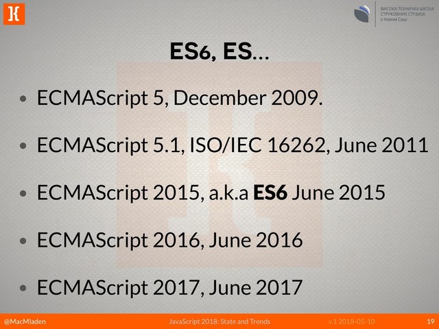 @MacMladen
]{
JavaScript 2018: State and Trends v.1 2018-05-10
ES6, ES…
19
• ECMAScript 5, December 2009.
• ECMAScript 5.1, ISO/IEC 16262, June 2011
• ECMAScript 2015, a.k.a ES6 June 2015
• ECMAScript 2016, June 2016
• ECMAScript 2017, June 2017
