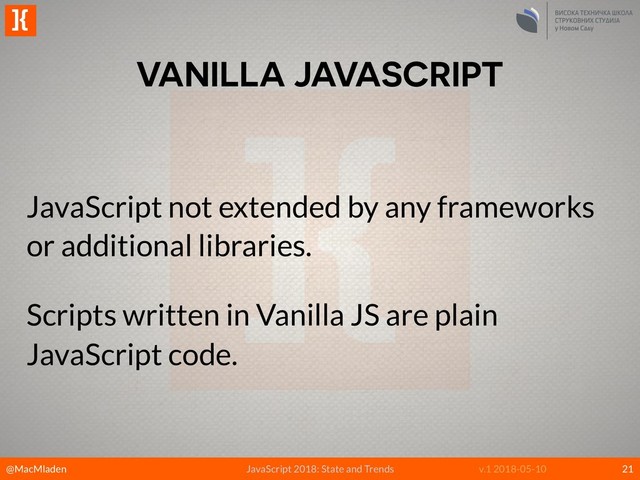 @MacMladen
]{
JavaScript 2018: State and Trends v.1 2018-05-10
VANILLA JAVASCRIPT
21
JavaScript not extended by any frameworks
or additional libraries.
Scripts written in Vanilla JS are plain
JavaScript code.
