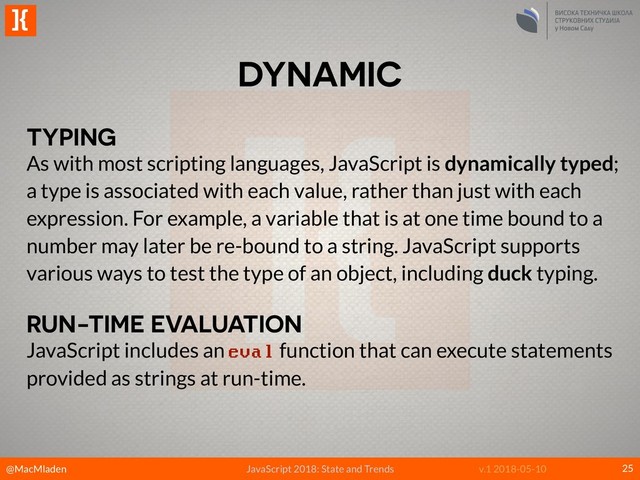 @MacMladen
]{
JavaScript 2018: State and Trends v.1 2018-05-10
DYNAMIC
25
TYPING
As with most scripting languages, JavaScript is dynamically typed;
a type is associated with each value, rather than just with each
expression. For example, a variable that is at one time bound to a
number may later be re-bound to a string. JavaScript supports
various ways to test the type of an object, including duck typing.
RUN-TIME EVALUATION
JavaScript includes an eval function that can execute statements
provided as strings at run-time.
