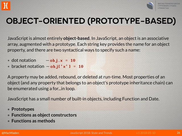 @MacMladen
]{
JavaScript 2018: State and Trends v.1 2018-05-10
OBJECT-ORIENTED (PROTOTYPE-BASED)
26
JavaScript is almost entirely object-based. In JavaScript, an object is an associative
array, augmented with a prototype. Each string key provides the name for an object
property, and there are two syntactical ways to specify such a name:
• dot notation — obj.x = 10
• bracket notation — obj['x'] = 10
A property may be added, rebound, or deleted at run-time. Most properties of an
object (and any property that belongs to an object's prototype inheritance chain) can
be enumerated using a for...in loop.
JavaScript has a small number of built-in objects, including Function and Date.
• Prototypes
• Functions as object constructors
• Functions as methods
