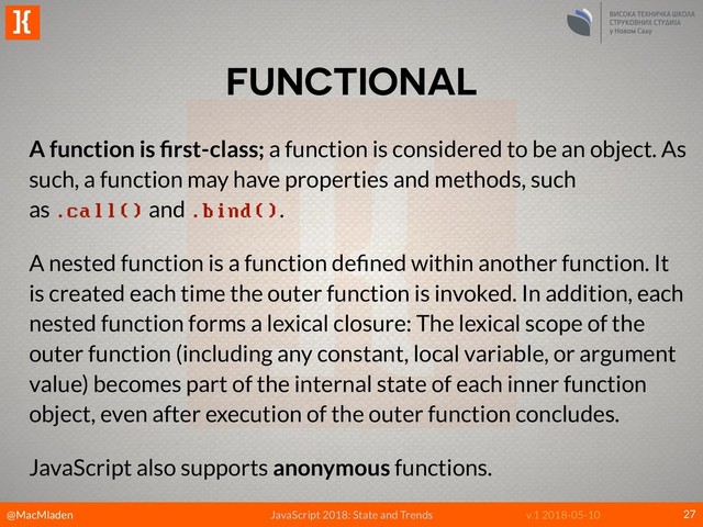 @MacMladen
]{
JavaScript 2018: State and Trends v.1 2018-05-10
FUNCTIONAL
27
A function is ﬁrst-class; a function is considered to be an object. As
such, a function may have properties and methods, such
as .call() and .bind().
A nested function is a function deﬁned within another function. It
is created each time the outer function is invoked. In addition, each
nested function forms a lexical closure: The lexical scope of the
outer function (including any constant, local variable, or argument
value) becomes part of the internal state of each inner function
object, even after execution of the outer function concludes.
JavaScript also supports anonymous functions.
