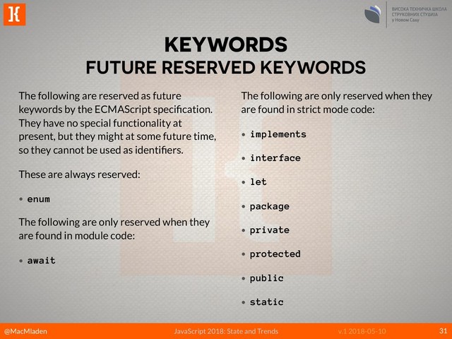 @MacMladen
]{
JavaScript 2018: State and Trends v.1 2018-05-10
KEYWORDS
FUTURE RESERVED KEYWORDS
31
The following are reserved as future
keywords by the ECMAScript speciﬁcation.
They have no special functionality at
present, but they might at some future time,
so they cannot be used as identiﬁers.
These are always reserved:
• enum
The following are only reserved when they
are found in module code:
• await 
The following are only reserved when they
are found in strict mode code:
• implements
• interface
• let
• package
• private
• protected
• public
• static
