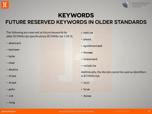 @MacMladen
]{
JavaScript 2018: State and Trends v.1 2018-05-10
KEYWORDS
FUTURE RESERVED KEYWORDS IN OLDER STANDARDS
32
The following are reserved as future keywords by
older ECMAScript speciﬁcations (ECMAScript 1 till 3).
• abstract
• boolean
• byte
• char
• double
• final
• float
• goto
• int
• long
• native
• short
• synchronized
• throws
• transient
• volatile
Additionally, the literals cannot be used as identiﬁers
in ECMAScript.
• null
• true
• false
