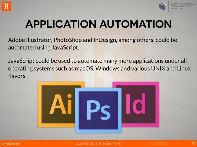 @MacMladen
]{
JavaScript 2018: State and Trends v.1 2018-05-10
APPLICATION AUTOMATION
43
Adobe Illustrator, PhotoShop and InDesign, among others, could be
automated using JavaScript.
JavaScript could be used to automate many more applications under all
operating systems such as macOS, Windows and various UNIX and Linux
ﬂavors.
