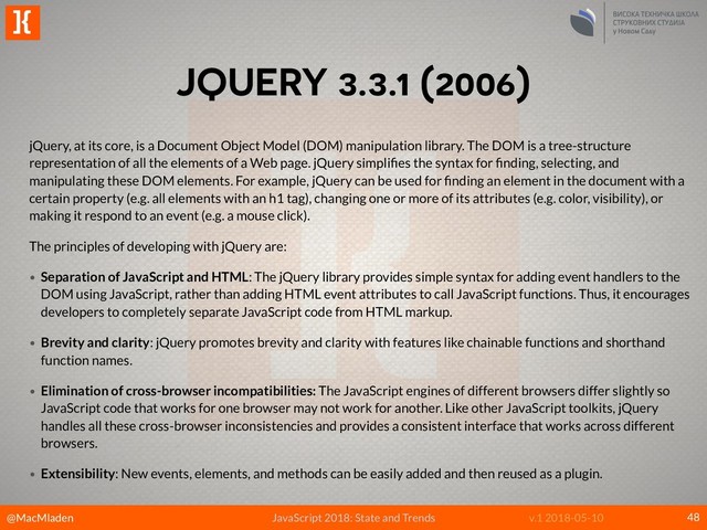 @MacMladen
]{
JavaScript 2018: State and Trends v.1 2018-05-10
JQUERY 3.3.1 (2006)
48
jQuery, at its core, is a Document Object Model (DOM) manipulation library. The DOM is a tree-structure
representation of all the elements of a Web page. jQuery simpliﬁes the syntax for ﬁnding, selecting, and
manipulating these DOM elements. For example, jQuery can be used for ﬁnding an element in the document with a
certain property (e.g. all elements with an h1 tag), changing one or more of its attributes (e.g. color, visibility), or
making it respond to an event (e.g. a mouse click).
The principles of developing with jQuery are:
• Separation of JavaScript and HTML: The jQuery library provides simple syntax for adding event handlers to the
DOM using JavaScript, rather than adding HTML event attributes to call JavaScript functions. Thus, it encourages
developers to completely separate JavaScript code from HTML markup.
• Brevity and clarity: jQuery promotes brevity and clarity with features like chainable functions and shorthand
function names.
• Elimination of cross-browser incompatibilities: The JavaScript engines of different browsers differ slightly so
JavaScript code that works for one browser may not work for another. Like other JavaScript toolkits, jQuery
handles all these cross-browser inconsistencies and provides a consistent interface that works across different
browsers.
• Extensibility: New events, elements, and methods can be easily added and then reused as a plugin.
