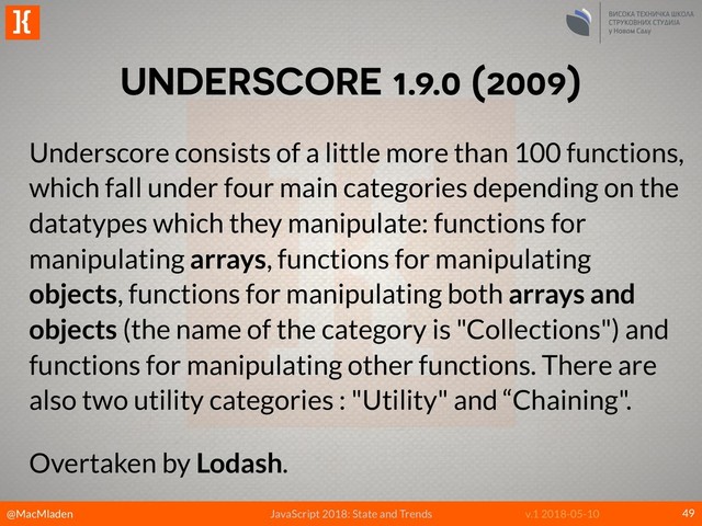 @MacMladen
]{
JavaScript 2018: State and Trends v.1 2018-05-10
UNDERSCORE 1.9.0 (2009)
49
Underscore consists of a little more than 100 functions,
which fall under four main categories depending on the
datatypes which they manipulate: functions for
manipulating arrays, functions for manipulating
objects, functions for manipulating both arrays and
objects (the name of the category is "Collections") and
functions for manipulating other functions. There are
also two utility categories : "Utility" and “Chaining".
Overtaken by Lodash.
