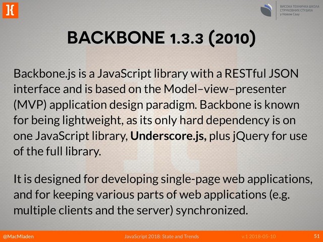 @MacMladen
]{
JavaScript 2018: State and Trends v.1 2018-05-10
BACKBONE 1.3.3 (2010)
51
Backbone.js is a JavaScript library with a RESTful JSON
interface and is based on the Model–view–presenter
(MVP) application design paradigm. Backbone is known
for being lightweight, as its only hard dependency is on
one JavaScript library, Underscore.js, plus jQuery for use
of the full library.
It is designed for developing single-page web applications,
and for keeping various parts of web applications (e.g.
multiple clients and the server) synchronized.
