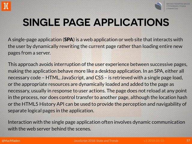 @MacMladen
]{
JavaScript 2018: State and Trends v.1 2018-05-10
SINGLE PAGE APPLICATIONS
57
A single-page application (SPA) is a web application or web site that interacts with
the user by dynamically rewriting the current page rather than loading entire new
pages from a server.
This approach avoids interruption of the user experience between successive pages,
making the application behave more like a desktop application. In an SPA, either all
necessary code – HTML, JavaScript, and CSS – is retrieved with a single page load,
or the appropriate resources are dynamically loaded and added to the page as
necessary, usually in response to user actions. The page does not reload at any point
in the process, nor does control transfer to another page, although the location hash
or the HTML5 History API can be used to provide the perception and navigability of
separate logical pages in the application.
Interaction with the single page application often involves dynamic communication
with the web server behind the scenes.
