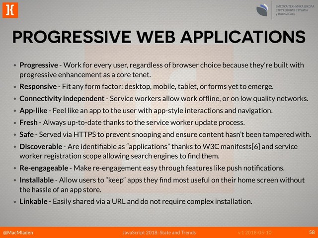 @MacMladen
]{
JavaScript 2018: State and Trends v.1 2018-05-10
PROGRESSIVE WEB APPLICATIONS
58
• Progressive - Work for every user, regardless of browser choice because they’re built with
progressive enhancement as a core tenet.
• Responsive - Fit any form factor: desktop, mobile, tablet, or forms yet to emerge.
• Connectivity independent - Service workers allow work ofﬂine, or on low quality networks.
• App-like - Feel like an app to the user with app-style interactions and navigation.
• Fresh - Always up-to-date thanks to the service worker update process.
• Safe - Served via HTTPS to prevent snooping and ensure content hasn’t been tampered with.
• Discoverable - Are identiﬁable as “applications” thanks to W3C manifests[6] and service
worker registration scope allowing search engines to ﬁnd them.
• Re-engageable - Make re-engagement easy through features like push notiﬁcations.
• Installable - Allow users to “keep” apps they ﬁnd most useful on their home screen without
the hassle of an app store.
• Linkable - Easily shared via a URL and do not require complex installation.
