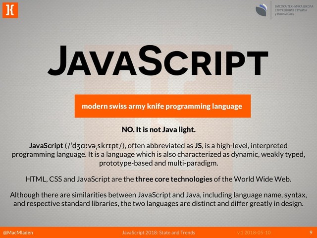 @MacMladen JavaScript 2018: State and Trends v.1 2018-05-10
]{
9
JavaScript
modern swiss army knife programming language
NO. It is not Java light.
JavaScript (/ˈdʒɑːvəˌskrɪpt/), often abbreviated as JS, is a high-level, interpreted
programming language. It is a language which is also characterized as dynamic, weakly typed,
prototype-based and multi-paradigm.
HTML, CSS and JavaScript are the three core technologies of the World Wide Web.
Although there are similarities between JavaScript and Java, including language name, syntax,
and respective standard libraries, the two languages are distinct and differ greatly in design.
