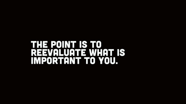 the point is to
reevaluate what is
important to you.
