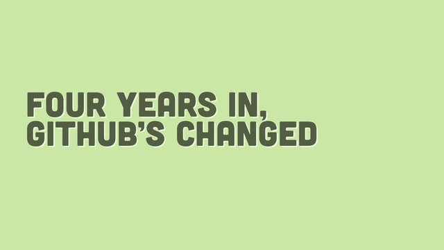 four years in,
github’s changed
