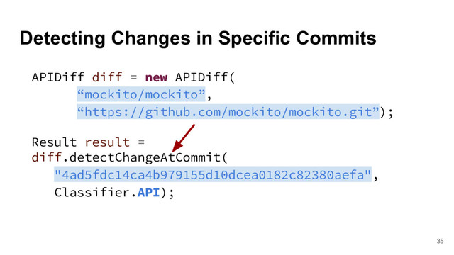Detecting Changes in Specific Commits
35
APIDiff diff = new APIDiff(
“mockito/mockito”,
“https://github.com/mockito/mockito.git”);
Result result =
diff.detectChangeAtCommit(
"4ad5fdc14ca4b979155d10dcea0182c82380aefa",
Classifier.API);
