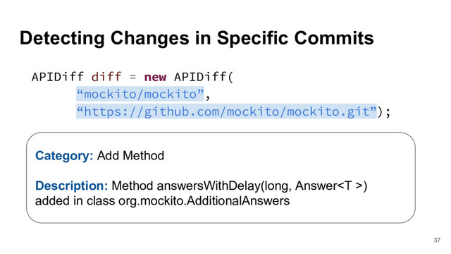 Detecting Changes in Specific Commits
37
APIDiff diff = new APIDiff(
“mockito/mockito”,
“https://github.com/mockito/mockito.git”);
Result result =
diff.detectChangeAtCommit(
"4ad5fdc14ca4b979155d10dcea0182c82380aefa",
Classifier.API);
Category: Add Method
Description: Method answersWithDelay(long, Answer)
added in class org.mockito.AdditionalAnswers
