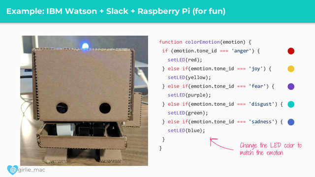 @
Example: IBM Watson + Slack + Raspberry Pi (for fun)
function colorEmotion(emotion) {
if (emotion.tone_id === 'anger') {
setLED(red);
} else if(emotion.tone_id === 'joy') {
setLED(yellow);
} else if(emotion.tone_id === 'fear') {
setLED(purple);
} else if(emotion.tone_id === 'disgust') {
setLED(green);
} else if(emotion.tone_id === 'sadness') {
setLED(blue);
}
}
Change the LED color to
match the emotion
