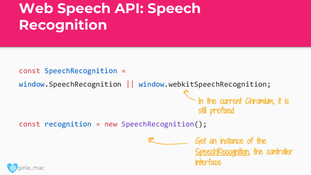 @
Web Speech API: Speech
Recognition
const SpeechRecognition =
window.SpeechRecognition || window.webkitSpeechRecognition;
const recognition = new SpeechRecognition();
Get an instance of the
SpeechRecognition, the controller
interface
In the current Chromium, it is
still prefixed
