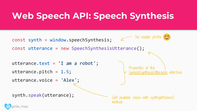 @
Web Speech API: Speech Synthesis
const synth = window.speechSynthesis;
const utterance = new SpeechSynthesisUtterance();
utterance.text = 'I am a robot';
utterance.pitch = 1.5;
utterance.voice = 'Alex';
synth.speak(utterance);
No vendor prefix
Properties of the
SpeechSynthesisUtterance interface
Get available voices with synth.getVoices()
method
