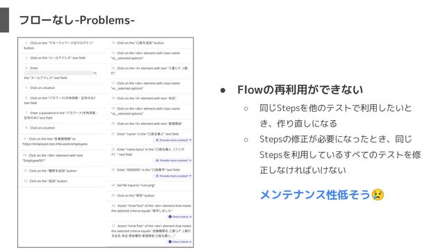 フローなし-Problems-
● Flowの再利用ができない
○ 同じStepsを他のテストで利用したいと
き、作り直しになる
○ Stepsの修正が必要になったとき、同じ
Stepsを利用しているすべてのテストを修
正しなければいけない
メンテナンス性低そう😢
