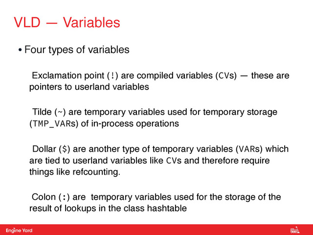 Proprietary and Confidential
VLD — Variables
• Four types of variables
Exclamation point (!) are compiled variables (CVs) — these are
pointers to userland variables
Tilde (~) are temporary variables used for temporary storage
(TMP_VARs) of in-process operations
Dollar ($) are another type of temporary variables (VARs) which
are tied to userland variables like CVs and therefore require
things like refcounting.
Colon (:) are temporary variables used for the storage of the
result of lookups in the class hashtable
