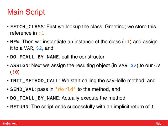 Proprietary and Confidential
Main Script
• FETCH_CLASS: First we lookup the class, Greeting; we store this
reference in :1
• NEW: Then we instantiate an instance of the class (:1) and assign
it to a VAR, $2, and
• DO_FCALL_BY_NAME: call the constructor
• ASSIGN: Next we assign the resulting object (in VAR $2) to our CV
(!0)
• INIT_METHOD_CALL: We start calling the sayHello method, and
• SEND_VAL: pass in 'World' to the method, and
• DO_FCALL_BY_NAME: Actually execute the method
• RETURN: The script ends successfully with an implicit return of 1.
