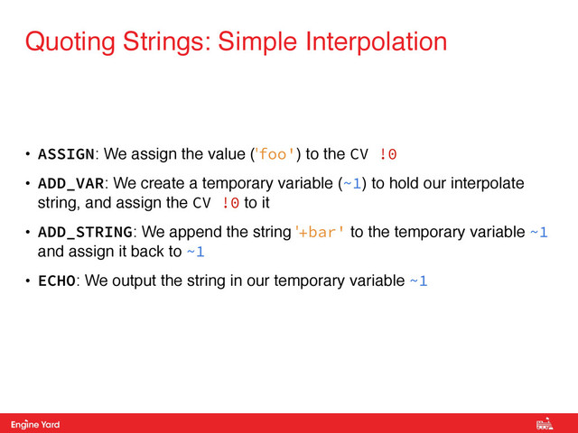 Proprietary and Confidential
• ASSIGN: We assign the value ('foo') to the CV !0
• ADD_VAR: We create a temporary variable (~1) to hold our interpolate
string, and assign the CV !0 to it
• ADD_STRING: We append the string '+bar' to the temporary variable ~1
and assign it back to ~1
• ECHO: We output the string in our temporary variable ~1
Quoting Strings: Simple Interpolation
