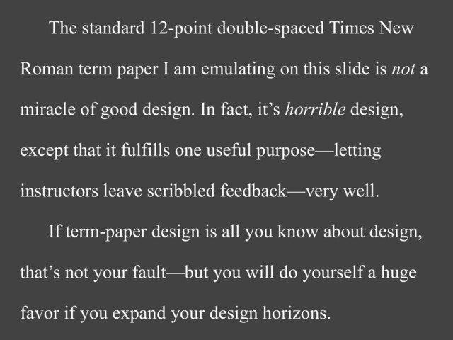 The standard 12-point double-spaced Times New
Roman term paper I am emulating on this slide is not a
miracle of good design. In fact, it’s horrible design,
except that it fulfills one useful purpose—letting
instructors leave scribbled feedback—very well.


If term-paper design is all you know about design,
that’s not your fault—but you will do yourself a huge
favor if you expand your design horizons.
