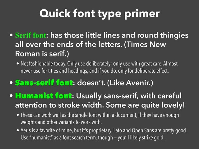 Quick font type primer
• Serif font: has those little lines and round thingies
all over the ends of the letters. (Times New
Roman is serif.)


• Not fashionable today. Only use deliberately; only use with great care. Almost
never use for titles and headings, and if you do, only for deliberate effect.


• Sans-serif font: doesn’t. (Like Avenir.)


• Humanist font: Usually sans-serif, with careful
attention to stroke width. Some are quite lovely!


• These can work well as the single font within a document, if they have enough
weights and other variants to work with.


• Aeris is a favorite of mine, but it’s proprietary. Lato and Open Sans are pretty good.
Use “humanist” as a font search term, though — you’ll likely strike gold.

