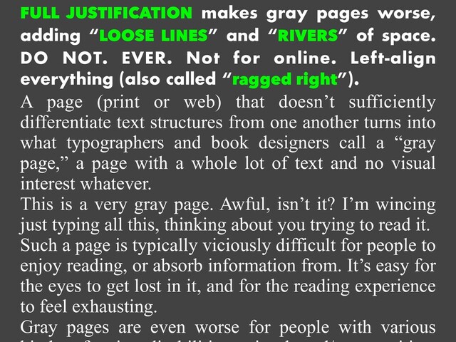 FULL JUSTIFICATION makes gray pages worse,
adding “LOOSE LINES” and “RIVERS” of space.
DO NOT. EVER. Not for online. Left-align
everything (also called “ragged right”).


A page (print or web) that doesn’t sufficiently
differentiate text structures from one another turns into
what typographers and book designers call a “gray
page,” a page with a whole lot of text and no visual
interest whatever.


This is a very gray page. Awful, isn’t it? I’m wincing
just typing all this, thinking about you trying to read it.


Such a page is typically viciously difficult for people to
enjoy reading, or absorb information from. It’s easy for
the eyes to get lost in it, and for the reading experience
to feel exhausting.


Gray pages are even worse for people with various
