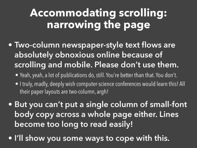 Accommodating scrolling:


narrowing the page
• Two-column newspaper-style text
fl
ows are
absolutely obnoxious online because of
scrolling and mobile. Please don’t use them.


• Yeah, yeah, a lot of publications do, still. You’re better than that. You don’t.


• I truly, madly, deeply wish computer-science conferences would learn this! All
their paper layouts are two-column, argh!


• But you can’t put a single column of small-font
body copy across a whole page either. Lines
become too long to read easily!


• I’ll show you some ways to cope with this.
