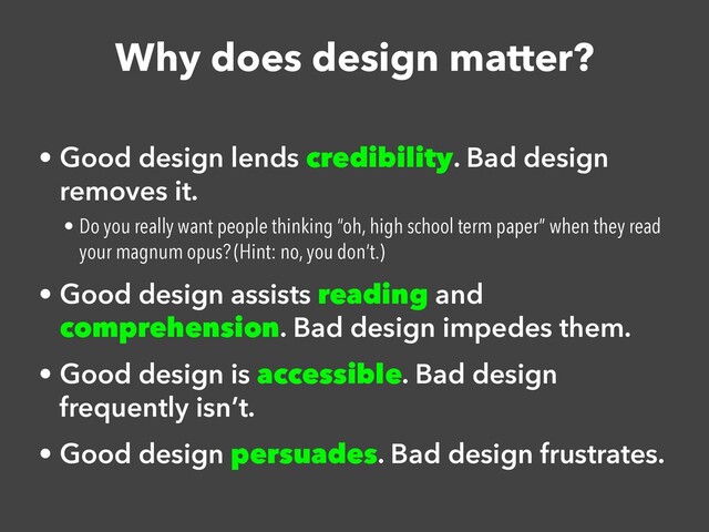 Why does design matter?
• Good design lends credibility. Bad design
removes it.


• Do you really want people thinking “oh, high school term paper” when they read
your magnum opus? (Hint: no, you don’t.)


• Good design assists reading and
comprehension. Bad design impedes them.


• Good design is accessible. Bad design
frequently isn’t.


• Good design persuades. Bad design frustrates.
