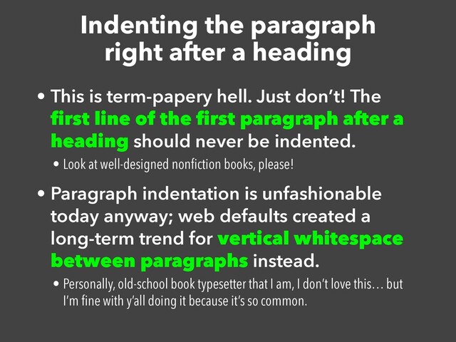 Indenting the paragraph


right after a heading
• This is term-papery hell. Just don’t! The
fi
rst line of the
fi
rst paragraph after a
heading should never be indented.


• Look at well-designed non
fi
ction books, please!


• Paragraph indentation is unfashionable
today anyway; web defaults created a
long-term trend for vertical whitespace
between paragraphs instead.


• Personally, old-school book typesetter that I am, I don’t love this… but
I’m
fi
ne with y’all doing it because it’s so common.
