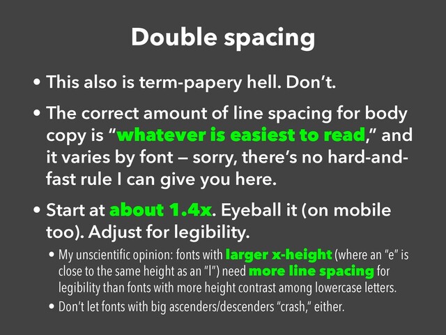 Double spacing
• This also is term-papery hell. Don’t.


• The correct amount of line spacing for body
copy is “whatever is easiest to read,” and
it varies by font — sorry, there’s no hard-and-
fast rule I can give you here.


• Start at about 1.4x. Eyeball it (on mobile
too). Adjust for legibility.


• My unscienti
fi
c opinion: fonts with larger x-height (where an “e” is
close to the same height as an “l”) need more line spacing for
legibility than fonts with more height contrast among lowercase letters.


• Don’t let fonts with big ascenders/descenders “crash,” either.
