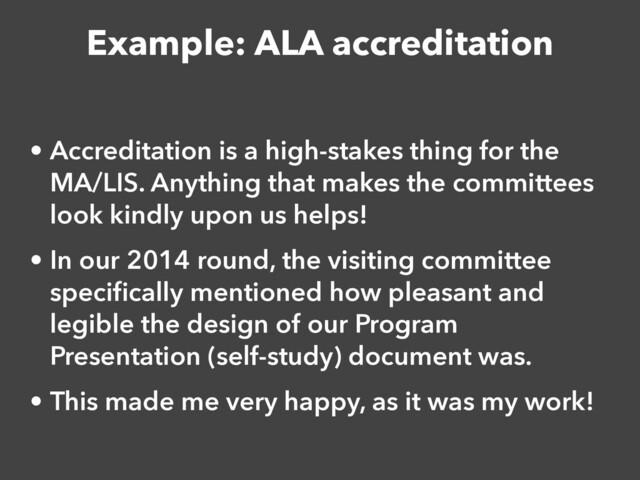 Example: ALA accreditation
• Accreditation is a high-stakes thing for the
MA/LIS. Anything that makes the committees
look kindly upon us helps!


• In our 2014 round, the visiting committee
speci
fi
cally mentioned how pleasant and
legible the design of our Program
Presentation (self-study) document was.


• This made me very happy, as it was my work!

