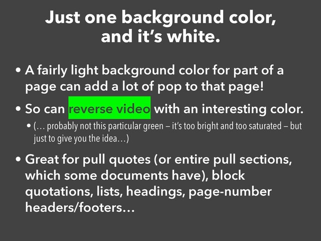 Just one background color,


and it’s white.
• A fairly light background color for part of a
page can add a lot of pop to that page!


• So can reverse video with an interesting color.


• (… probably not this particular green — it’s too bright and too saturated — but
just to give you the idea…)


• Great for pull quotes (or entire pull sections,
which some documents have), block
quotations, lists, headings, page-number
headers/footers…
