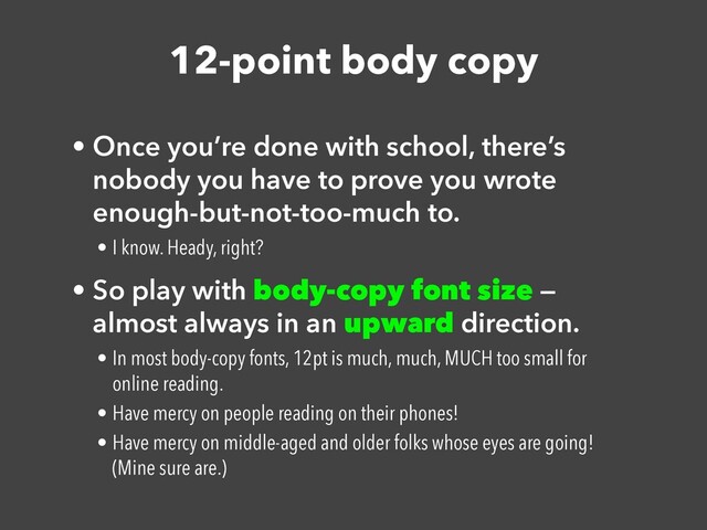 12-point body copy
• Once you’re done with school, there’s
nobody you have to prove you wrote
enough-but-not-too-much to.


• I know. Heady, right?


• So play with body-copy font size —
almost always in an upward direction.


• In most body-copy fonts, 12pt is much, much, MUCH too small for
online reading.


• Have mercy on people reading on their phones!


• Have mercy on middle-aged and older folks whose eyes are going!
(Mine sure are.)
