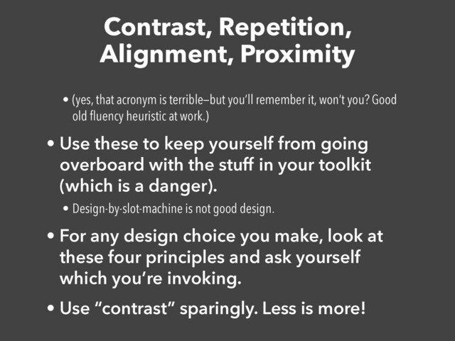 Contrast, Repetition,
Alignment, Proximity
• (yes, that acronym is terrible—but you’ll remember it, won’t you? Good
old
fl
uency heuristic at work.)


• Use these to keep yourself from going
overboard with the stuff in your toolkit
(which is a danger).


• Design-by-slot-machine is not good design.


• For any design choice you make, look at
these four principles and ask yourself
which you’re invoking.


• Use “contrast” sparingly. Less is more!
