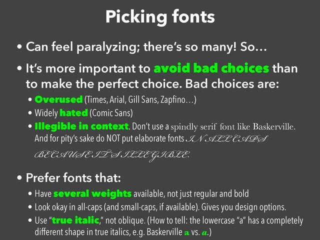 Picking fonts
• Can feel paralyzing; there’s so many! So…


• It’s more important to avoid bad choices than
to make the perfect choice. Bad choices are:


• Overused (Times, Arial, Gill Sans, Zap
fi
no…)


• Widely hated (Comic Sans)


• Illegible in context. Don’t use a spindly serif font like Baskerville.
And for pity’s sake do NOT put elaborate fonts IN ALL CAPS
BECAUSE IT’S ILLEGIBLE.


• Prefer fonts that:


• Have several weights available, not just regular and bold


• Look okay in all-caps (and small-caps, if available). Gives you design options.


• Use “true italic,” not oblique. (How to tell: the lowercase “a” has a completely
different shape in true italics, e.g. Baskerville a vs. a.)
