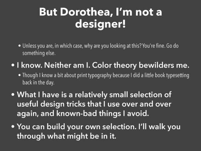 But Dorothea, I’m not a
designer!
• Unless you are, in which case, why are you looking at this? You’re
fi
ne. Go do
something else.


• I know. Neither am I. Color theory bewilders me.


• Though I know a bit about print typography because I did a little book typesetting
back in the day.


• What I have is a relatively small selection of
useful design tricks that I use over and over
again, and known-bad things I avoid.


• You can build your own selection. I’ll walk you
through what might be in it.
