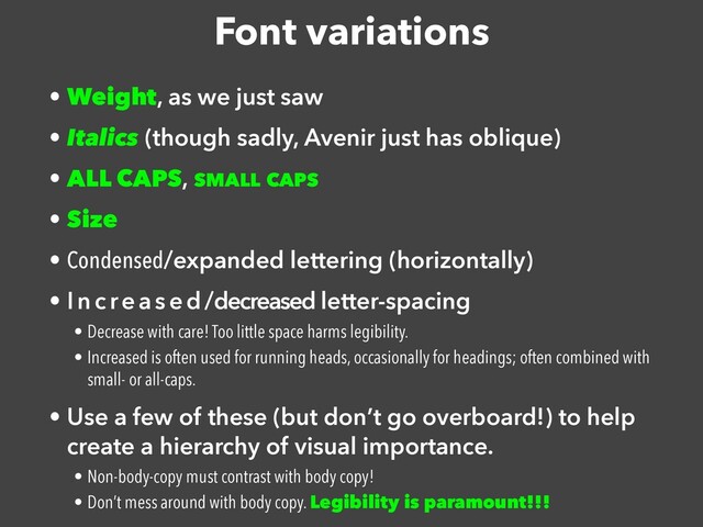 Font variations
• Weight, as we just saw


• Italics (though sadly, Avenir just has oblique)


• ALL CAPS, SMALL CAPS


• Size


• Condensed/expanded lettering (horizontally)


• Increas ed/decreased letter-spacing


• Decrease with care! Too little space harms legibility.


• Increased is often used for running heads, occasionally for headings; often combined with
small- or all-caps.


• Use a few of these (but don’t go overboard!) to help
create a hierarchy of visual importance.


• Non-body-copy must contrast with body copy!


• Don’t mess around with body copy. Legibility is paramount!!!
