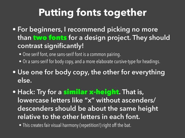 Putting fonts together
• For beginners, I recommend picking no more
than two fonts for a design project. They should
contrast signi
fi
cantly!


• One serif font, one sans-serif font is a common pairing.


• Or a sans-serif for body copy, and a more elaborate cursive-type for headings.


• Use one for body copy, the other for everything
else.


• Hack: Try for a similar x-height. That is,
lowercase letters like “x” without ascenders/
descenders should be about the same height
relative to the other letters in each font.


• This creates fair visual harmony (repetition!) right off the bat.
