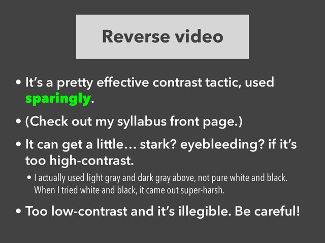Reverse video
• It’s a pretty effective contrast tactic, used
sparingly.


• (Check out my syllabus front page.)


• It can get a little… stark? eyebleeding? if it’s
too high-contrast.


• I actually used light gray and dark gray above, not pure white and black.
When I tried white and black, it came out super-harsh.


• Too low-contrast and it’s illegible. Be careful!
