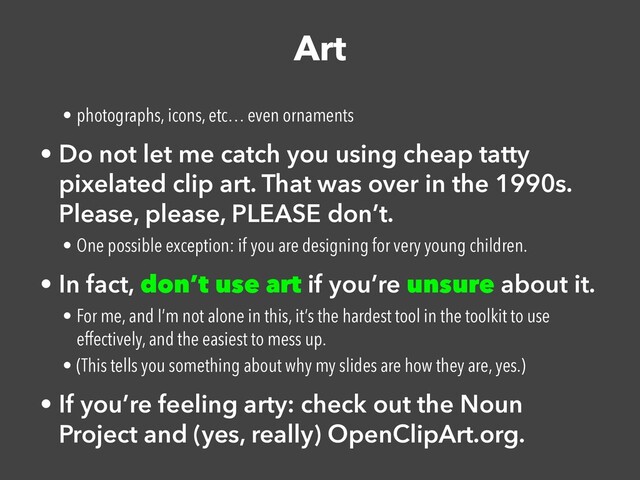 Art
• photographs, icons, etc… even ornaments


• Do not let me catch you using cheap tatty
pixelated clip art. That was over in the 1990s.
Please, please, PLEASE don’t.


• One possible exception: if you are designing for very young children.


• In fact, don’t use art if you’re unsure about it.


• For me, and I’m not alone in this, it’s the hardest tool in the toolkit to use
effectively, and the easiest to mess up.


• (This tells you something about why my slides are how they are, yes.)


• If you’re feeling arty: check out the Noun
Project and (yes, really) OpenClipArt.org.
