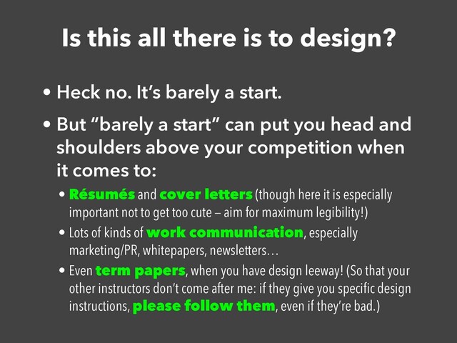 Is this all there is to design?
• Heck no. It’s barely a start.


• But “barely a start” can put you head and
shoulders above your competition when
it comes to:


• Résumés and cover letters (though here it is especially
important not to get too cute — aim for maximum legibility!)


• Lots of kinds of work communication, especially
marketing/PR, whitepapers, newsletters…


• Even term papers, when you have design leeway! (So that your
other instructors don’t come after me: if they give you speci
fi
c design
instructions, please follow them, even if they’re bad.)
