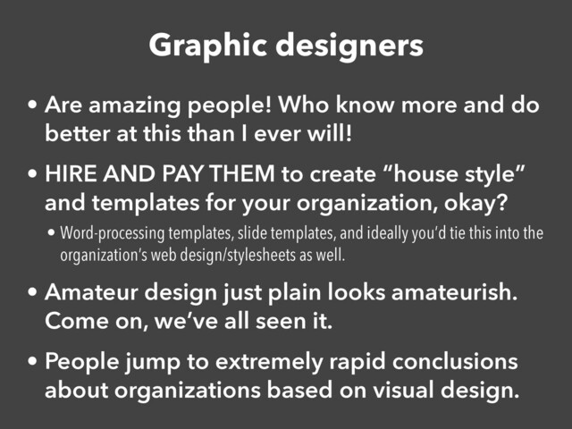 Graphic designers
• Are amazing people! Who know more and do
better at this than I ever will!


• HIRE AND PAY THEM to create “house style”
and templates for your organization, okay?


• Word-processing templates, slide templates, and ideally you’d tie this into the
organization’s web design/stylesheets as well.


• Amateur design just plain looks amateurish.
Come on, we’ve all seen it.


• People jump to extremely rapid conclusions
about organizations based on visual design.
