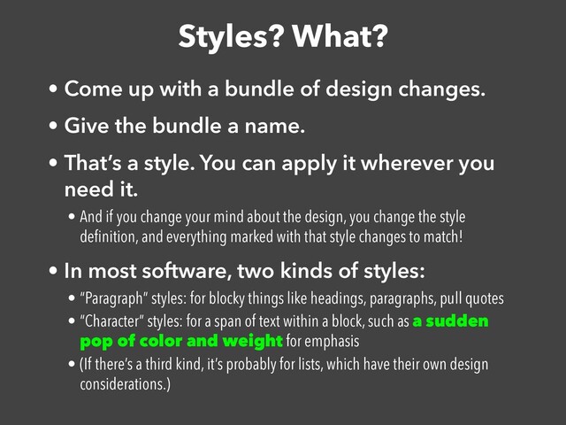 Styles? What?
• Come up with a bundle of design changes.


• Give the bundle a name.


• That’s a style. You can apply it wherever you
need it.


• And if you change your mind about the design, you change the style
de
fi
nition, and everything marked with that style changes to match!


• In most software, two kinds of styles:


• “Paragraph” styles: for blocky things like headings, paragraphs, pull quotes


• “Character” styles: for a span of text within a block, such as a sudden
pop of color and weight for emphasis


• (If there’s a third kind, it’s probably for lists, which have their own design
considerations.)
