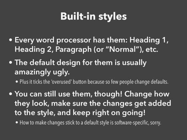 Built-in styles
• Every word processor has them: Heading 1,
Heading 2, Paragraph (or “Normal”), etc.


• The default design for them is usually
amazingly ugly.


• Plus it ticks the ‘overused’ button because so few people change defaults.


• You can still use them, though! Change how
they look, make sure the changes get added
to the style, and keep right on going!


• How to make changes stick to a default style is software-speci
fi
c, sorry.
