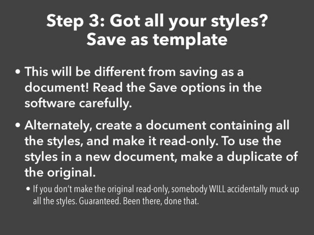 Step 3: Got all your styles?
Save as template
• This will be different from saving as a
document! Read the Save options in the
software carefully.


• Alternately, create a document containing all
the styles, and make it read-only. To use the
styles in a new document, make a duplicate of
the original.


• If you don’t make the original read-only, somebody WILL accidentally muck up
all the styles. Guaranteed. Been there, done that.
